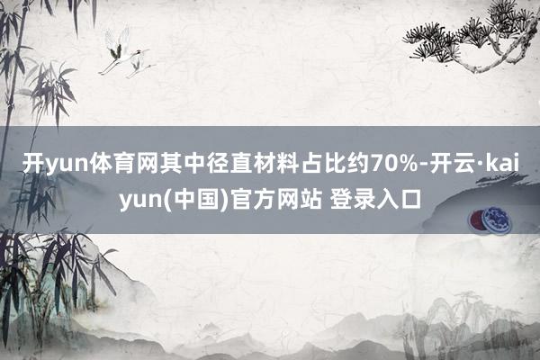 开yun体育网其中径直材料占比约70%-开云·kaiyun(中国)官方网站 登录入口