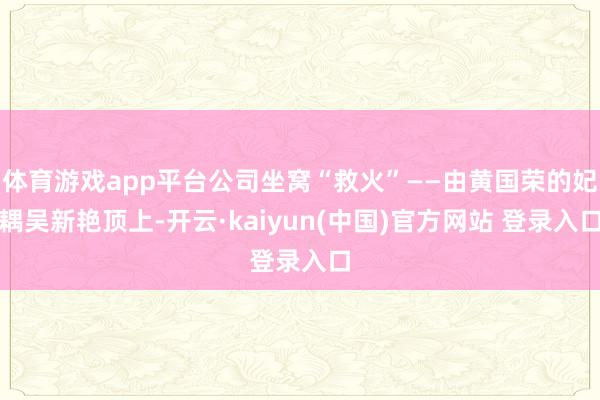 体育游戏app平台公司坐窝“救火”——由黄国荣的妃耦吴新艳顶上-开云·kaiyun(中国)官方网站 登录入口