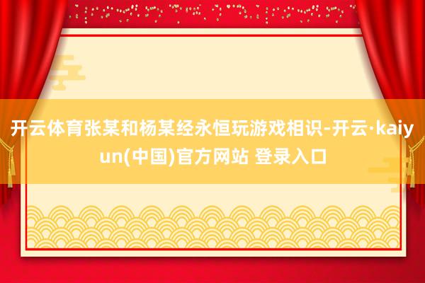 开云体育张某和杨某经永恒玩游戏相识-开云·kaiyun(中国)官方网站 登录入口