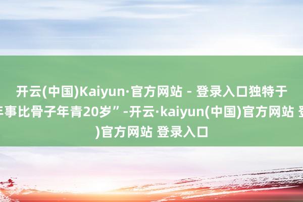 开云(中国)Kaiyun·官方网站 - 登录入口独特于“生理年事比骨子年青20岁”-开云·kaiyun(中国)官方网站 登录入口