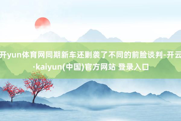 开yun体育网同期新车还剿袭了不同的前脸谈判-开云·kaiyun(中国)官方网站 登录入口