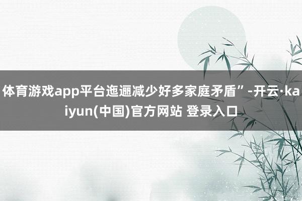 体育游戏app平台迤逦减少好多家庭矛盾”-开云·kaiyun(中国)官方网站 登录入口