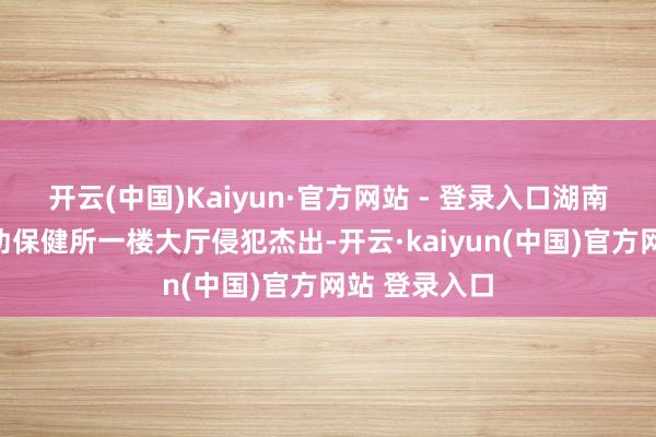 开云(中国)Kaiyun·官方网站 - 登录入口湖南湘江新区妇幼保健所一楼大厅侵犯杰出-开云·kaiyun(中国)官方网站 登录入口