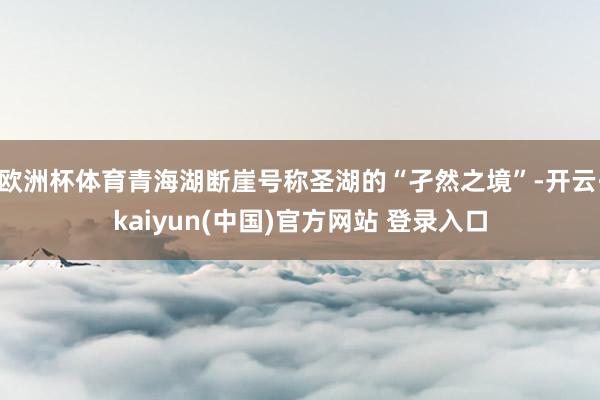 欧洲杯体育青海湖断崖号称圣湖的“孑然之境”-开云·kaiyun(中国)官方网站 登录入口