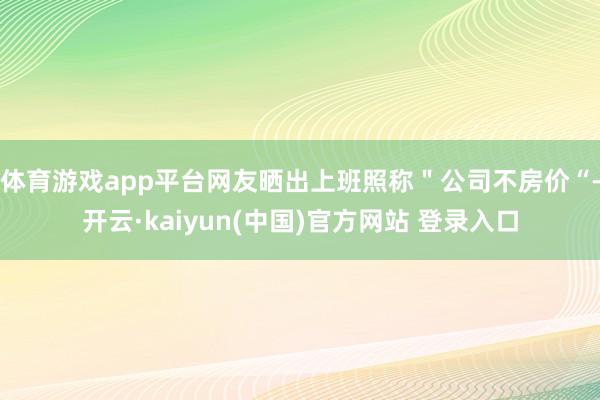 体育游戏app平台网友晒出上班照称＂公司不房价“-开云·kaiyun(中国)官方网站 登录入口