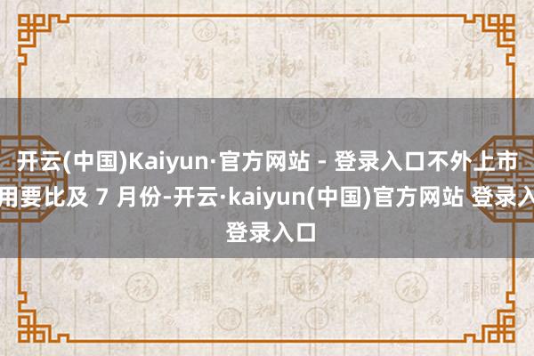 开云(中国)Kaiyun·官方网站 - 登录入口不外上市录用要比及 7 月份-开云·kaiyun(中国)官方网站 登录入口