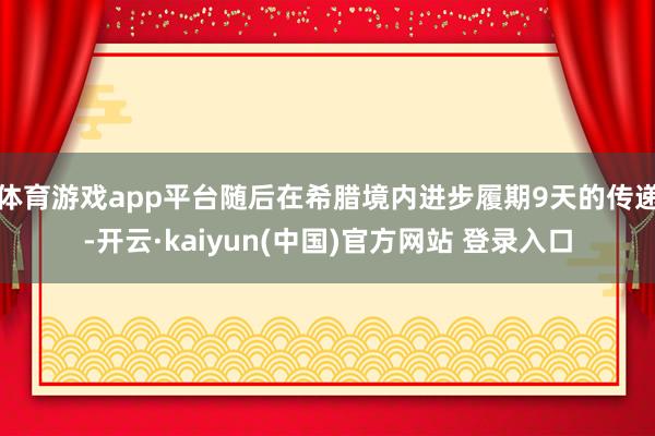 体育游戏app平台随后在希腊境内进步履期9天的传递-开云·kaiyun(中国)官方网站 登录入口
