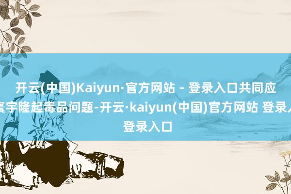 开云(中国)Kaiyun·官方网站 - 登录入口共同应酬寰宇隆起毒品问题-开云·kaiyun(中国)官方网站 登录入口
