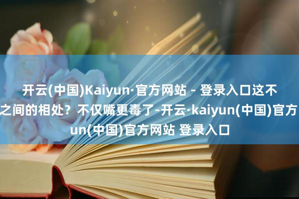 开云(中国)Kaiyun·官方网站 - 登录入口这不即是家东谈主之间的相处?不仅嘴更毒了-开云·kaiyun(中国)官方网站 登录入口