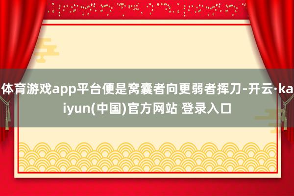 体育游戏app平台便是窝囊者向更弱者挥刀-开云·kaiyun(中国)官方网站 登录入口
