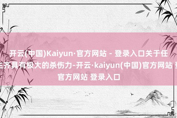 开云(中国)Kaiyun·官方网站 - 登录入口关于任何东谈主齐具有极大的杀伤力-开云·kaiyun(中国)官方网站 登录入口