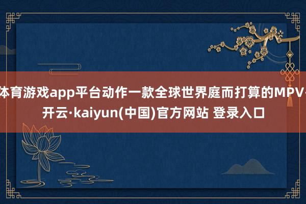 体育游戏app平台动作一款全球世界庭而打算的MPV-开云·kaiyun(中国)官方网站 登录入口