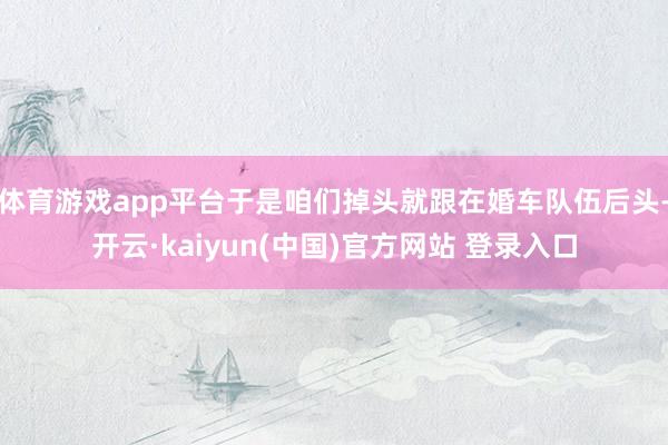 体育游戏app平台于是咱们掉头就跟在婚车队伍后头-开云·kaiyun(中国)官方网站 登录入口