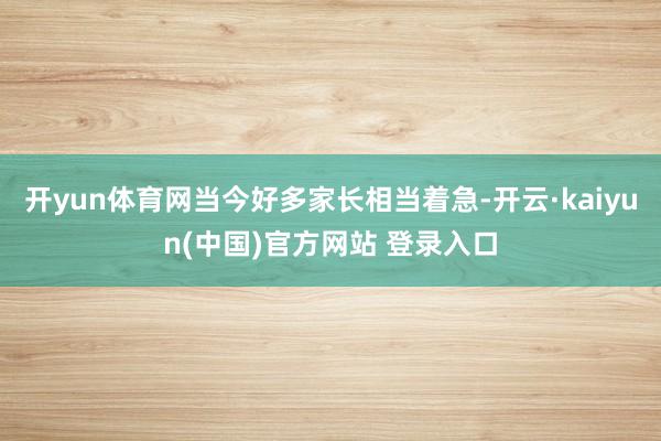 开yun体育网当今好多家长相当着急-开云·kaiyun(中国)官方网站 登录入口