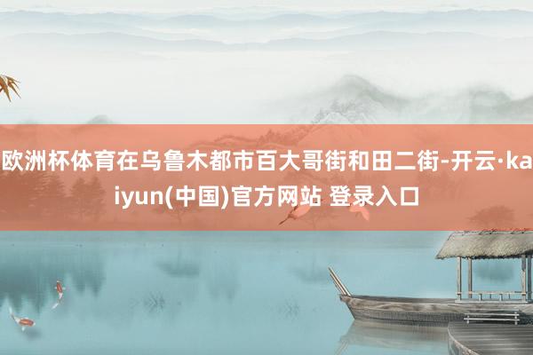 欧洲杯体育在乌鲁木都市百大哥街和田二街-开云·kaiyun(中国)官方网站 登录入口