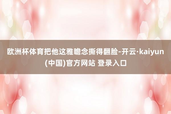 欧洲杯体育把他这雅瞻念撕得翻脸-开云·kaiyun(中国)官方网站 登录入口