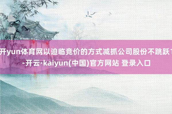 开yun体育网以迫临竞价的方式减抓公司股份不跳跃1-开云·kaiyun(中国)官方网站 登录入口