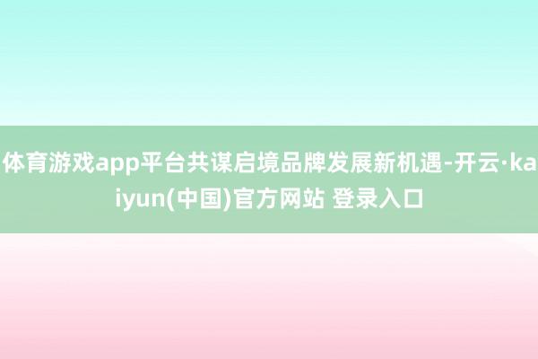 体育游戏app平台共谋启境品牌发展新机遇-开云·kaiyun(中国)官方网站 登录入口