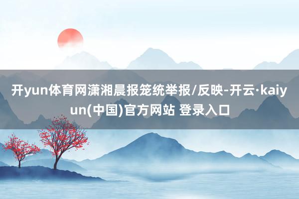 开yun体育网潇湘晨报笼统举报/反映-开云·kaiyun(中国)官方网站 登录入口