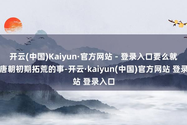 开云(中国)Kaiyun·官方网站 - 登录入口要么就是讲唐朝初期拓荒的事-开云·kaiyun(中国)官方网站 登录入口