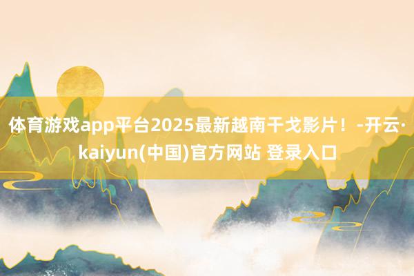 体育游戏app平台2025最新越南干戈影片！-开云·kaiyun(中国)官方网站 登录入口