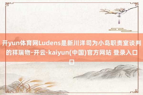 开yun体育网Ludens是新川洋司为小岛职责室谈判的祥瑞物-开云·kaiyun(中国)官方网站 登录入口