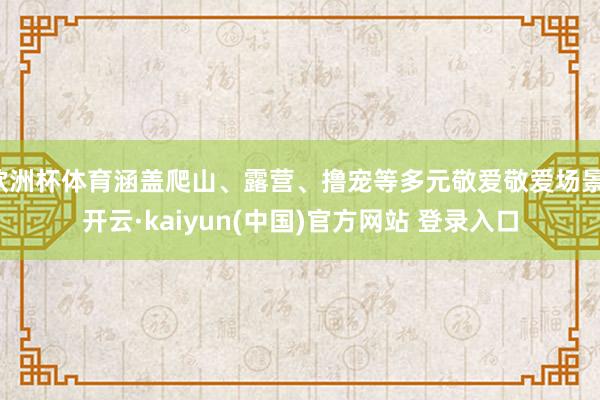 欧洲杯体育涵盖爬山、露营、撸宠等多元敬爱敬爱场景-开云·kaiyun(中国)官方网站 登录入口