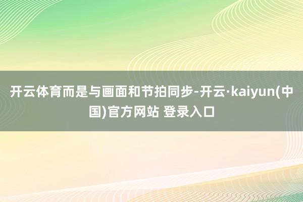 开云体育而是与画面和节拍同步-开云·kaiyun(中国)官方网站 登录入口