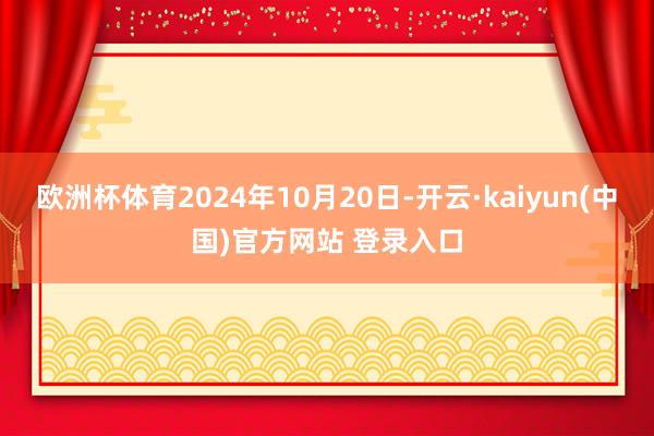 欧洲杯体育2024年10月20日-开云·kaiyun(中国)官方网站 登录入口