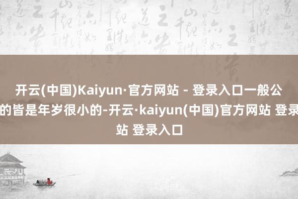 开云(中国)Kaiyun·官方网站 - 登录入口一般公司叫的皆是年岁很小的-开云·kaiyun(中国)官方网站 登录入口