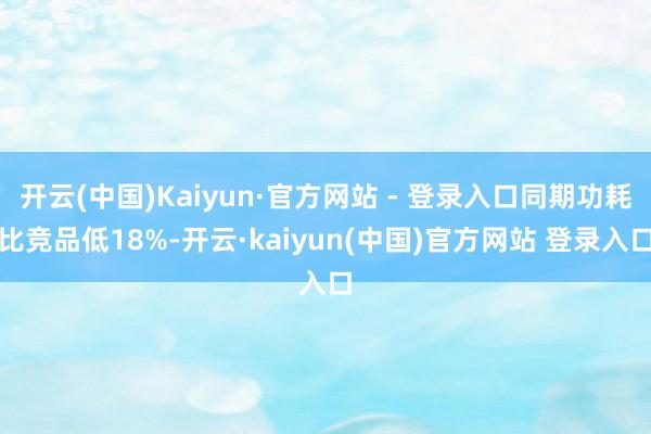 开云(中国)Kaiyun·官方网站 - 登录入口同期功耗比竞品低18%-开云·kaiyun(中国)官方网站 登录入口