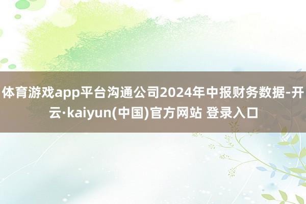 体育游戏app平台沟通公司2024年中报财务数据-开云·kaiyun(中国)官方网站 登录入口