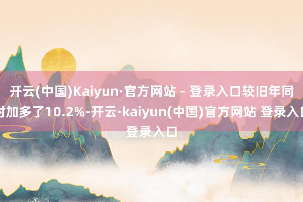 开云(中国)Kaiyun·官方网站 - 登录入口较旧年同时加多了10.2%-开云·kaiyun(中国)官方网站 登录入口