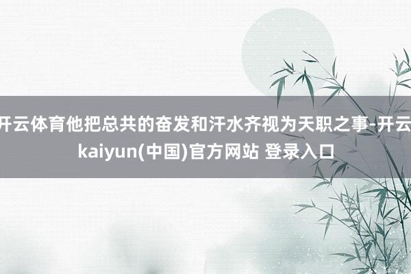 开云体育他把总共的奋发和汗水齐视为天职之事-开云·kaiyun(中国)官方网站 登录入口