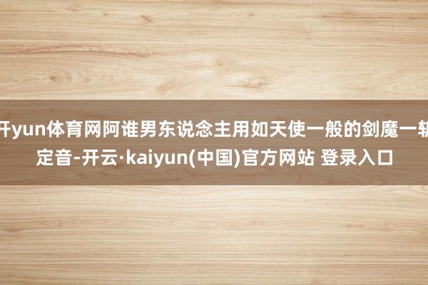 开yun体育网阿谁男东说念主用如天使一般的剑魔一斩定音-开云·kaiyun(中国)官方网站 登录入口