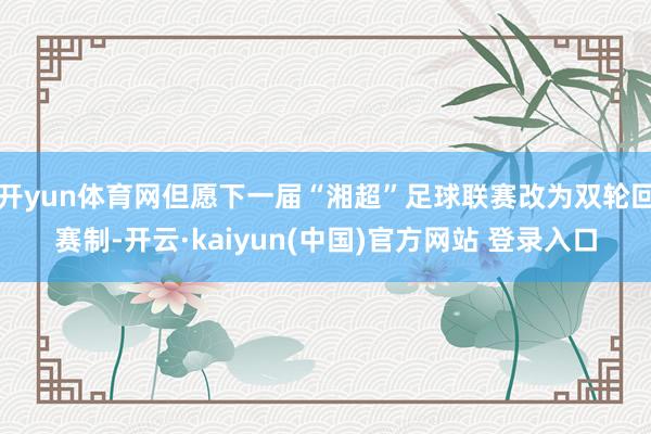 开yun体育网但愿下一届“湘超”足球联赛改为双轮回赛制-开云·kaiyun(中国)官方网站 登录入口
