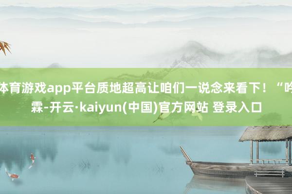 体育游戏app平台质地超高让咱们一说念来看下！“吟霖-开云·kaiyun(中国)官方网站 登录入口