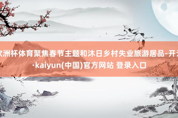 欧洲杯体育聚焦春节主题和沐日乡村失业旅游居品-开云·kaiyun(中国)官方网站 登录入口
