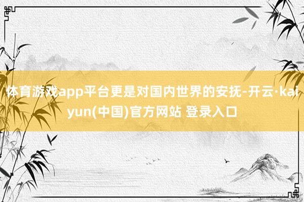 体育游戏app平台更是对国内世界的安抚-开云·kaiyun(中国)官方网站 登录入口