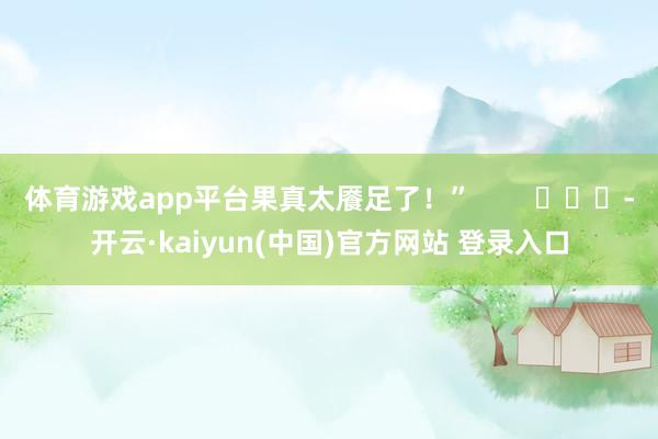 体育游戏app平台果真太餍足了！”        			-开云·kaiyun(中国)官方网站 登录入口
