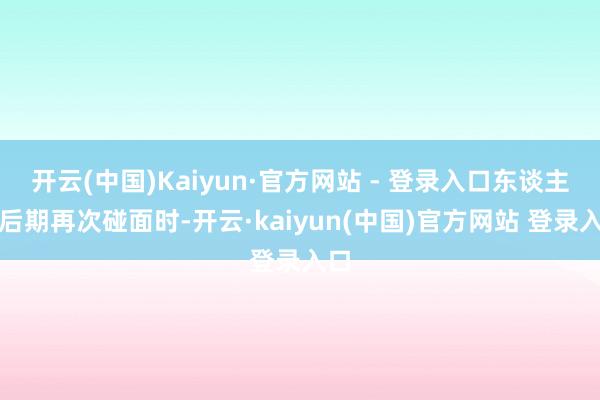 开云(中国)Kaiyun·官方网站 - 登录入口东谈主家后期再次碰面时-开云·kaiyun(中国)官方网站 登录入口