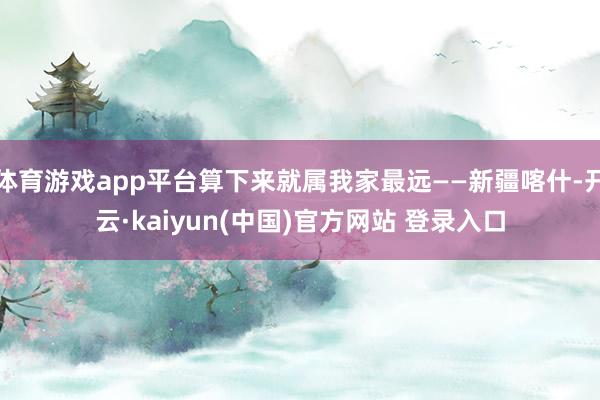体育游戏app平台算下来就属我家最远——新疆喀什-开云·kaiyun(中国)官方网站 登录入口