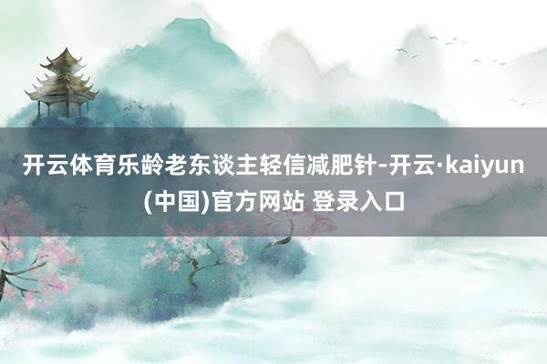 开云体育乐龄老东谈主轻信减肥针-开云·kaiyun(中国)官方网站 登录入口