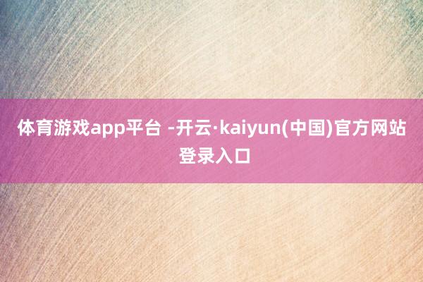体育游戏app平台 -开云·kaiyun(中国)官方网站 登录入口