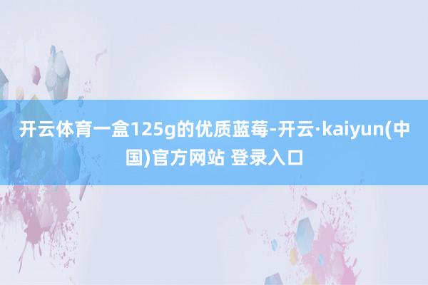 开云体育一盒125g的优质蓝莓-开云·kaiyun(中国)官方网站 登录入口