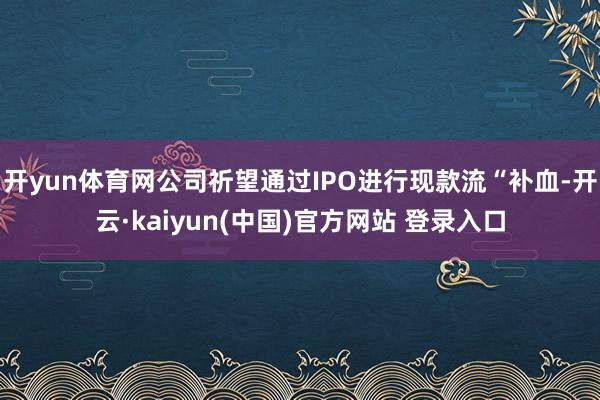 开yun体育网公司祈望通过IPO进行现款流“补血-开云·kaiyun(中国)官方网站 登录入口