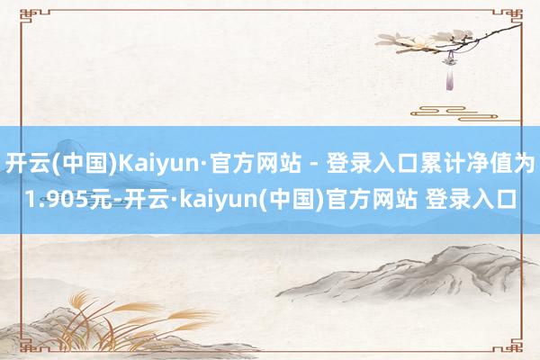 开云(中国)Kaiyun·官方网站 - 登录入口累计净值为1.905元-开云·kaiyun(中国)官方网站 登录入口