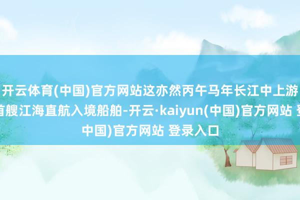 开云体育(中国)官方网站这亦然丙午马年长江中上游迎来的首艘江海直航入境船舶-开云·kaiyun(中国)官方网站 登录入口