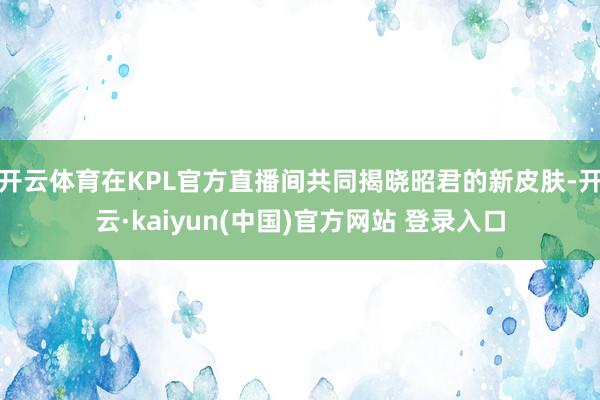 开云体育在KPL官方直播间共同揭晓昭君的新皮肤-开云·kaiyun(中国)官方网站 登录入口