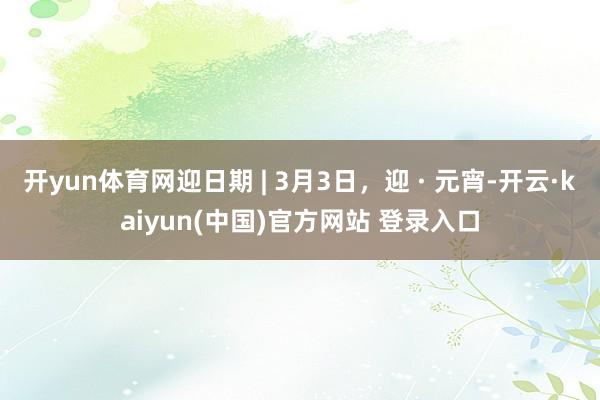 开yun体育网迎日期 | 3月3日，迎 · 元宵-开云·kaiyun(中国)官方网站 登录入口